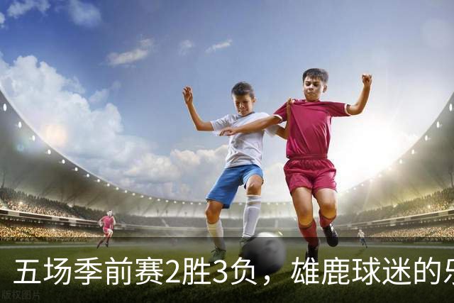 五场季前赛2胜3负，雄鹿球迷的乐观还剩多少？